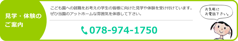 見学・体験のご案内　こども園への就職をお考えの学生の皆様に向けた見学や体験を受け付けています。ぜひ当園のアットホームな雰囲気を体感して下さい。TEL：078-974-1750